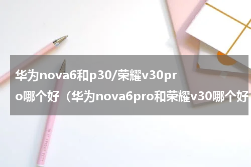 华为nova6和p30/荣耀v30pro哪个好（华为nova6pro和荣耀v30哪个好,推荐一下）