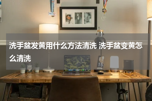 洗手盆发黄用什么方法清洗 洗手盆变黄怎么清洗