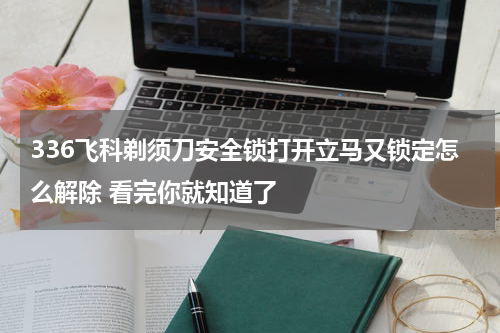 336飞科剃须刀安全锁打开立马又锁定怎么解除 看完你就知道了