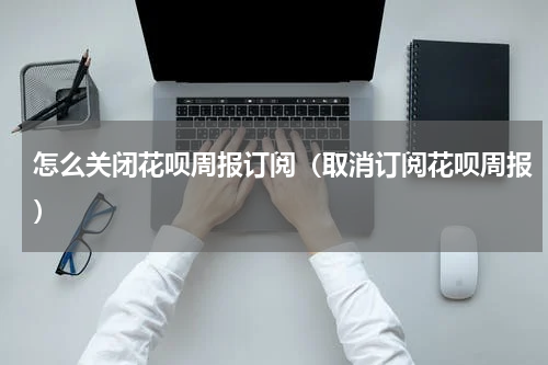 怎么关闭花呗周报订阅（取消订阅花呗周报）