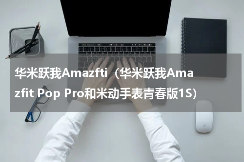 华米跃我Amazfti（华米跃我Amazfit Pop Pro和米动手表青春版1S）