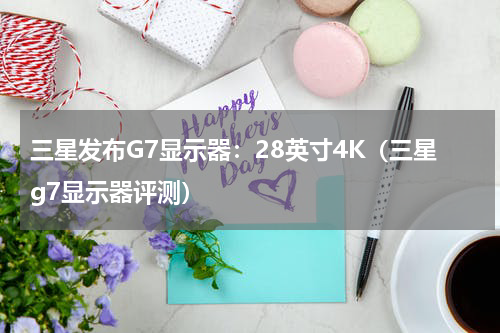 三星发布G7显示器：28英寸4K（三星g7显示器评测）