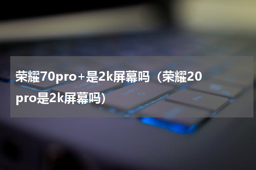 荣耀70pro+是2k屏幕吗（荣耀20pro是2k屏幕吗）