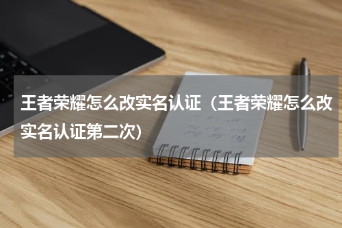 王者荣耀怎么改实名认证（王者荣耀怎么改实名认证第二次）