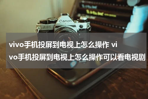 vivo手机投屏到电视上怎么操作 vivo手机投屏到电视上怎么操作可以看电视剧