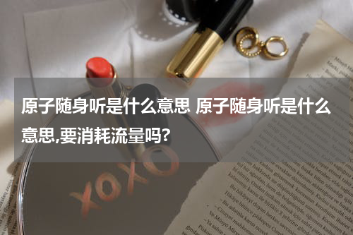 原子随身听是什么意思 原子随身听是什么意思,要消耗流量吗?
