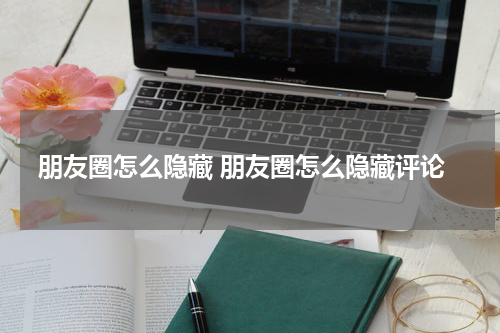 朋友圈怎么隐藏 朋友圈怎么隐藏评论