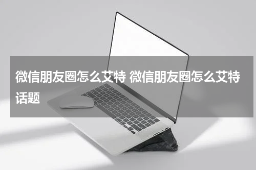 微信朋友圈怎么艾特 微信朋友圈怎么艾特话题