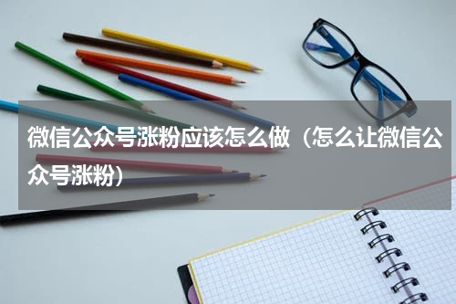 微信公众号涨粉应该怎么做（怎么让微信公众号涨粉）