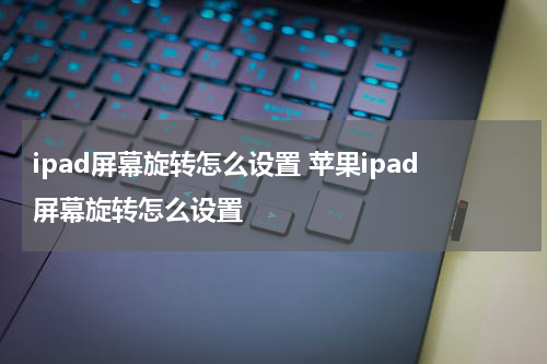 ipad屏幕旋转怎么设置 苹果ipad屏幕旋转怎么设置