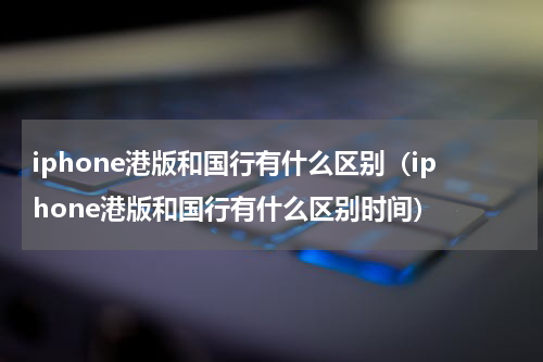 iphone港版和国行有什么区别（iphone港版和国行有什么区别时间）