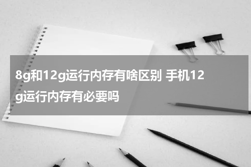 8g和12g运行内存有啥区别 手机12g运行内存有必要吗