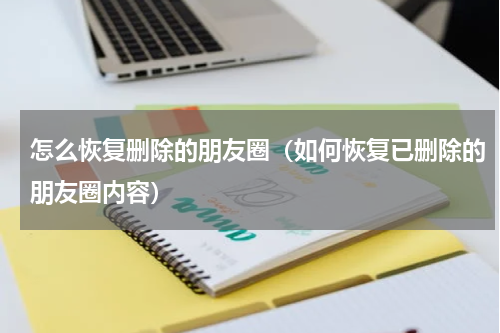 怎么恢复删除的朋友圈（如何恢复已删除的朋友圈内容）