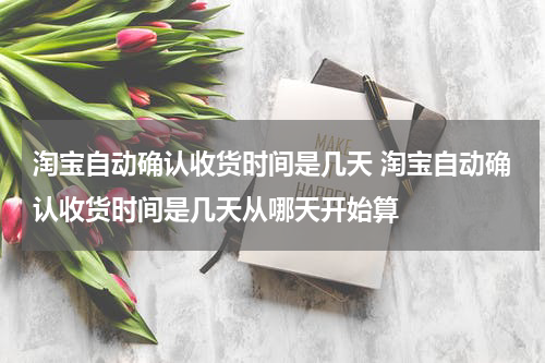 淘宝自动确认收货时间是几天 淘宝自动确认收货时间是几天从哪天开始算