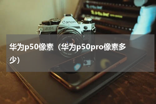 华为p50像素（华为p50pro像素多少）