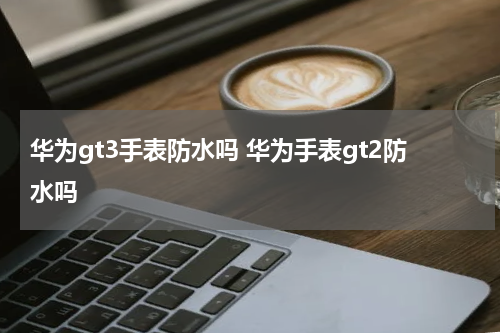 华为gt3手表防水吗 华为手表gt2防水吗
