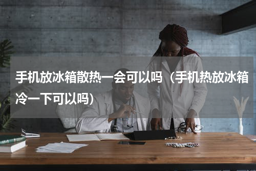 手机放冰箱散热一会可以吗（手机热放冰箱冷一下可以吗）