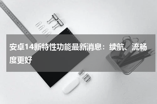 安卓14新特性功能最新消息：续航、流畅度更好