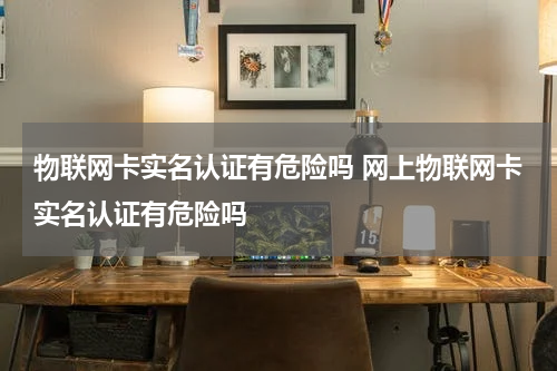 物联网卡实名认证有危险吗 网上物联网卡实名认证有危险吗