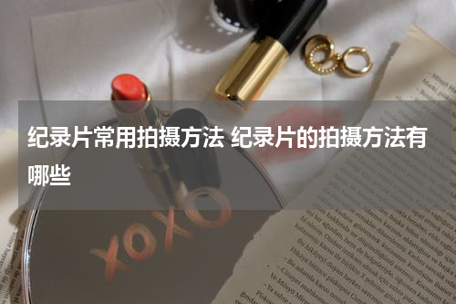 纪录片常用拍摄方法 纪录片的拍摄方法有哪些