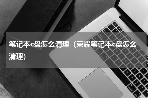 笔记本c盘怎么清理（荣耀笔记本c盘怎么清理）