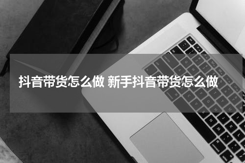 抖音带货怎么做 新手抖音带货怎么做