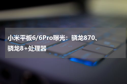 小米平板6/6Pro曝光：骁龙870、骁龙8+处理器