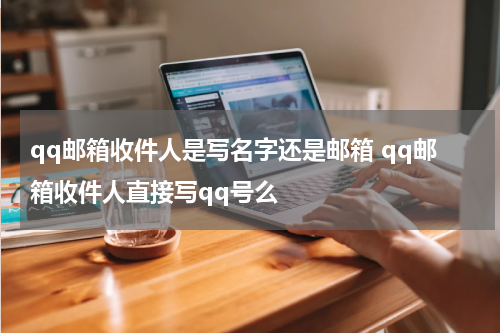 qq邮箱收件人是写名字还是邮箱 qq邮箱收件人直接写qq号么