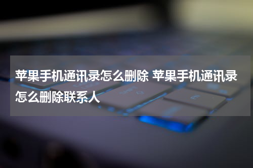苹果手机通讯录怎么删除 苹果手机通讯录怎么删除联系人
