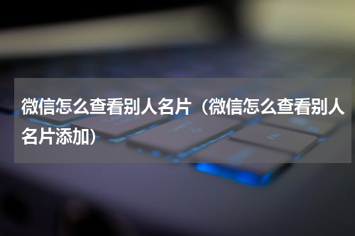 微信怎么查看别人名片（微信怎么查看别人名片添加）