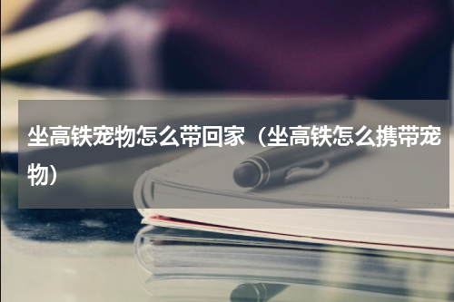 坐高铁宠物怎么带回家（坐高铁怎么携带宠物）