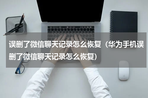 误删了微信聊天记录怎么恢复（华为手机误删了微信聊天记录怎么恢复）