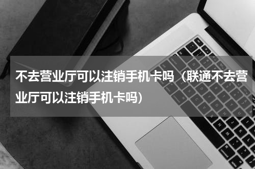 不去营业厅可以注销手机卡吗（联通不去营业厅可以注销手机卡吗）