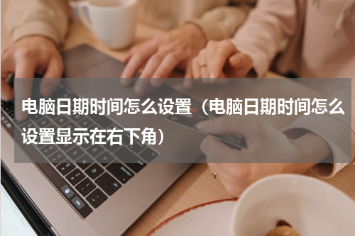 电脑日期时间怎么设置（电脑日期时间怎么设置显示在右下角）