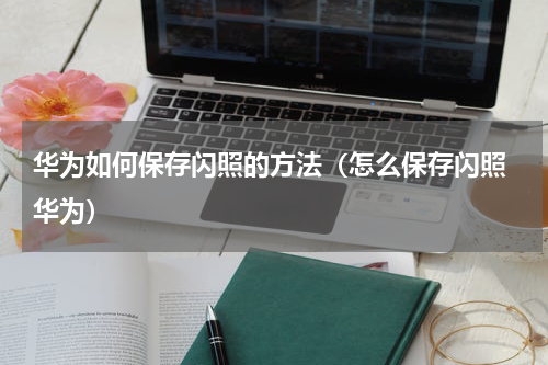 华为如何保存闪照的方法（怎么保存闪照 华为）
