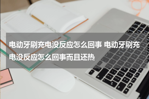 电动牙刷充电没反应怎么回事 电动牙刷充电没反应怎么回事而且还热