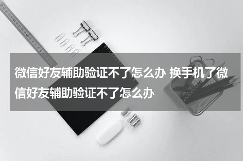 微信好友辅助验证不了怎么办 换手机了微信好友辅助验证不了怎么办
