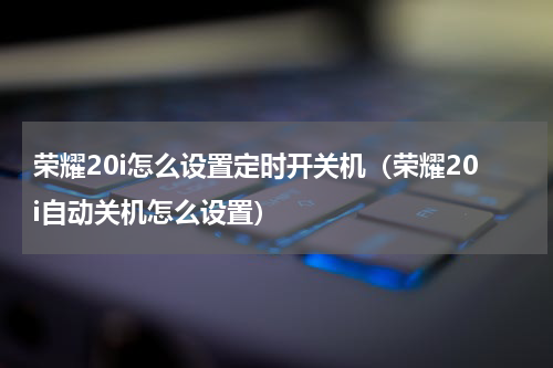 荣耀20i怎么设置定时开关机（荣耀20i自动关机怎么设置）