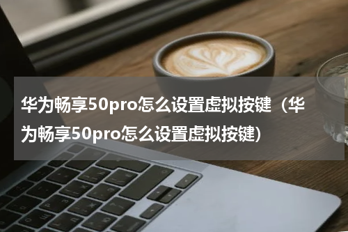 华为畅享50pro怎么设置虚拟按键（华为畅享50pro怎么设置虚拟按键）