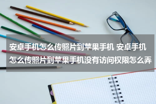 安卓手机怎么传照片到苹果手机 安卓手机怎么传照片到苹果手机没有访问权限怎么弄