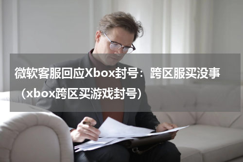 微软客服回应Xbox封号：跨区服买没事（xbox跨区买游戏封号）