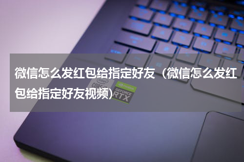 微信怎么发红包给指定好友（微信怎么发红包给指定好友视频）