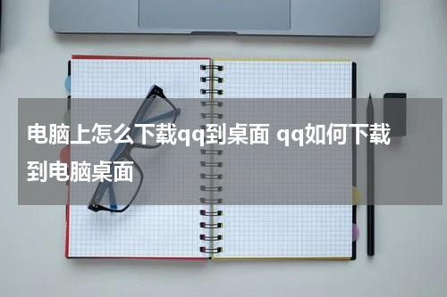 电脑上怎么下载qq到桌面 qq如何下载到电脑桌面