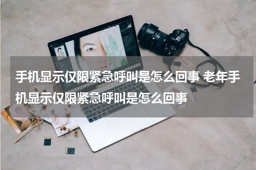 手机显示仅限紧急呼叫是怎么回事 老年手机显示仅限紧急呼叫是怎么回事