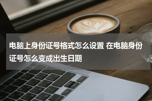 电脑上身份证号格式怎么设置 在电脑身份证号怎么变成出生日期