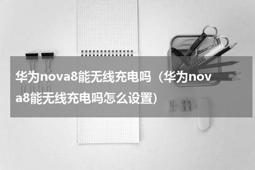 华为nova8能无线充电吗（华为nova8能无线充电吗怎么设置）