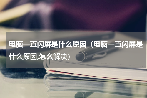 电脑一直闪屏是什么原因（电脑一直闪屏是什么原因,怎么解决）