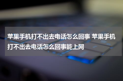 苹果手机打不出去电话怎么回事 苹果手机打不出去电话怎么回事能上网