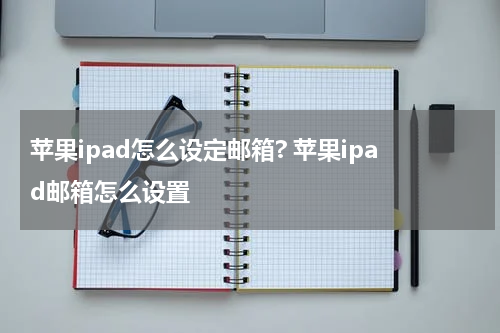 苹果ipad怎么设定邮箱? 苹果ipad邮箱怎么设置