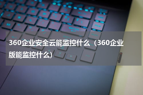 360企业安全云能监控什么（360企业版能监控什么）
